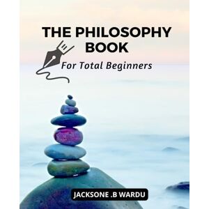 Wardu, Jacksone .B The Philosophy Book For Total Beginners: An Introduction to The Most Important Philosophers and Their Ideas Understand The Complex World of Philosophy With This Beginner's Guide Wardu, Jacksone .B The Philosophy Book For Total Beginners: An Introduction to The Most Important Philosophers and Their Ideas Understand The Complex World of Philosophy With This Beginner's Guide
