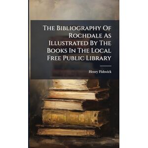 Fishwick, Henry The Bibliography Of Rochdale As Illustrated By The Books In The Local Free Public Library Fishwick, Henry The Bibliography Of Rochdale As Illustrated By The Books In The Local Free Public Library