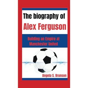 S. Brunson, Angela The biography of Alex Ferguson: Building an Empire at Manchester United S. Brunson, Angela The biography of Alex Ferguson: Building an Empire at Manchester United
