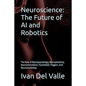 Del Valle, Dr. Ivan Neuroscience: The Future of AI and Robotics: The Role of Neuropsychology, Neuroplasticity, Neurostimulation, Psychedelic Triggers, And Neuromarketing Del Valle, Dr. Ivan Neuroscience: The Future of AI and Robotics: The Role of Neuropsychology, Neuroplasticity, Neurostimulation, Psychedelic Triggers, And Neuromarketing