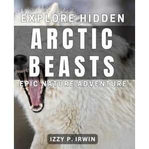 P. Irwin, Izzy Explore Hidden Arctic Beasts Epic Nature Adventure: Uncover Mysterious Creatures of the Arctic Thrilling Outdoor Expedition P. Irwin, Izzy Explore Hidden Arctic Beasts Epic Nature Adventure: Uncover Mysterious Creatures of the Arctic Thrilling Outdoor Expedition