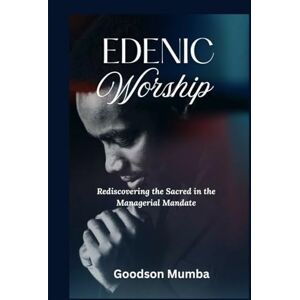 Mumba, Goodson EDENIC WORSHIP: REDISCOVERING THE SACRED IN THE MANAGERIAL MANDATE Mumba, Goodson EDENIC WORSHIP: REDISCOVERING THE SACRED IN THE MANAGERIAL MANDATE