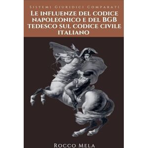 Mela, Rocco Le Influenze del Codice Napoleonico e del BGB Tedesco sul Codice Civile Italiano: Sistemi Giuridici Comparati Mela, Rocco Le Influenze del Codice Napoleonico e del BGB Tedesco sul Codice Civile Italiano: Sistemi Giuridici Comparati