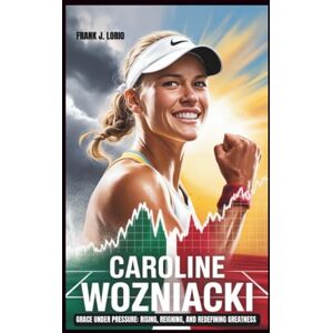 J. Lorio, Frank CAROLINE WOZNIACKI: Grace Under Pressure: Rising, Reigning, and Redefining Greatness J. Lorio, Frank CAROLINE WOZNIACKI: Grace Under Pressure: Rising, Reigning, and Redefining Greatness