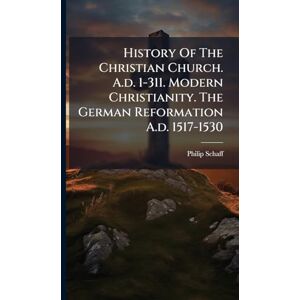 Schaff, Philip History Of The Christian Church. A.d. 1-311. Modern Christianity. The German Reformation A.d. 1517-1530 Schaff, Philip History Of The Christian Church. A.d. 1-311. Modern Christianity. The German Reformation A.d. 1517-1530