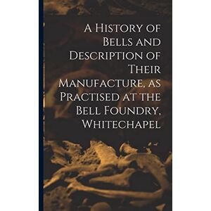 Anonymous A History of Bells and Description of Their Manufacture, as Practised at the Bell Foundry, Whitechapel Anonymous A History of Bells and Description of Their Manufacture, as Practised at the Bell Foundry, Whitechapel