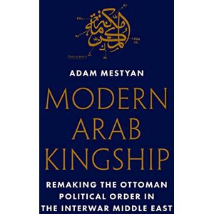 Mestyan, Adam Modern Arab Kingship: Remaking the Ottoman Political Order in the Interwar Middle East Mestyan, Adam Modern Arab Kingship: Remaking the Ottoman Political Order in the Interwar Middle East