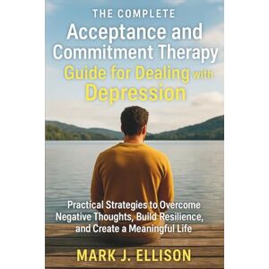 Mark J. Ellison The Complete Acceptance and Commitment Therapy Guide for Dealing with Depression: Practical Strategies to Overcome Negative Thoughts, Build Resilience, and Create a Meaningful Life Mark J. Ellison The Complete Acceptance and Commitment Therapy Guide for Dealing with Depression: Practical Strategies to Overcome Negative Thoughts, Build Resilience, and Create a Meaningful Life