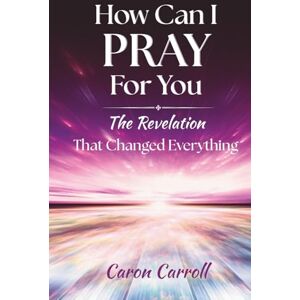 Carroll, Caron How Can I Pray for You: The Revelation that Changed Everything Carroll, Caron How Can I Pray for You: The Revelation that Changed Everything