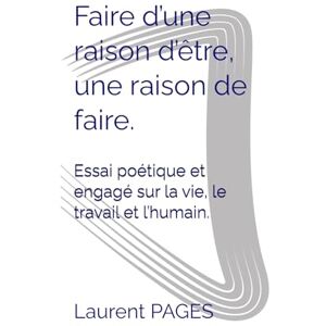 PAGES, Laurent Faire d’une raison d’être, une raison de faire.: Essai poétique et engagé sur la vie, le travail et l’humain. PAGES, Laurent Faire d’une raison d’être, une raison de faire.: Essai poétique et engagé sur la vie, le travail et l’humain.