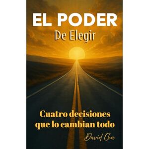 Cha, David El Poder de Elegir Cuatro Decisiones que lo cambian todo Cha, David El Poder de Elegir Cuatro Decisiones que lo cambian todo