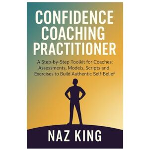King, Naz Confidence Coaching Practitioner: A Step-by-Step Toolkit for Coaches: Assessments, Models, Scripts and Exercises to Build Authentic Self-Belief King, Naz Confidence Coaching Practitioner: A Step-by-Step Toolkit for Coaches: Assessments, Models, Scripts and Exercises to Build Authentic Self-Belief