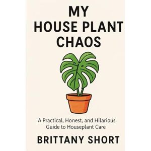 Short, Brittany My House Plant Chaos: A Practical, Honest, and Hilarious Guide to Houseplant Care Short, Brittany My House Plant Chaos: A Practical, Honest, and Hilarious Guide to Houseplant Care