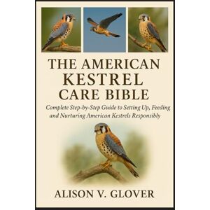 V. GLOVER, ALISON THE AMERICAN KESTREL CARE BIBLE: Complete Step-by-Step Guide to Setting Up, Feeding and Nurturing American Kestrels Responsibly V. GLOVER, ALISON THE AMERICAN KESTREL CARE BIBLE: Complete Step-by-Step Guide to Setting Up, Feeding and Nurturing American Kestrels Responsibly