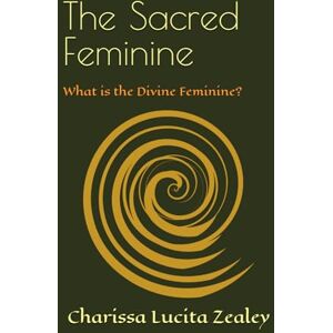Zealey, Charissa Lucita The Sacred Feminine: What is the Divine Feminine? Zealey, Charissa Lucita The Sacred Feminine: What is the Divine Feminine?