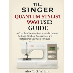 T. G. Wright, Alex THE SINGER QUANTUM STYLIST 9960 USER GUIDE: A Complete Step-by-Step Manual to Master Settings, Stitches, Accessories, and Professional Sewing Techniques T. G. Wright, Alex THE SINGER QUANTUM STYLIST 9960 USER GUIDE: A Complete Step-by-Step Manual to Master Settings, Stitches, Accessories, and Professional Sewing Techniques