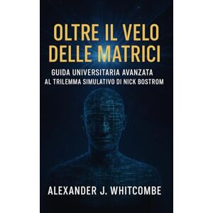 Whitcombe, Alexander J. Oltre il Velo delle Matrici: Guida Universitaria Avanzata al Trilemma Simulativo di Nick Bostrom Whitcombe, Alexander J. Oltre il Velo delle Matrici: Guida Universitaria Avanzata al Trilemma Simulativo di Nick Bostrom