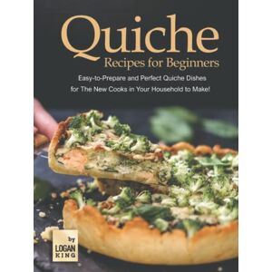 King, Logan Quiche Recipes for Beginners: Easy-to-Prepare and Perfect Quiche Dishes for The New Cooks in Your Household to Make! King, Logan Quiche Recipes for Beginners: Easy-to-Prepare and Perfect Quiche Dishes for The New Cooks in Your Household to Make!