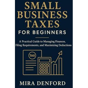 Denford, Mira Small Business Taxes for Beginners: A Practical Guide to Managing Finances, Filing Requirements, and Maximizing Deductions Denford, Mira Small Business Taxes for Beginners: A Practical Guide to Managing Finances, Filing Requirements, and Maximizing Deductions