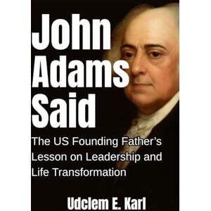 Karl, Udclem E. John Adams Said: The U.S. Founding Father’s Lesson on Leadership and Life Transformation (US Presidents Legacies) Karl, Udclem E. John Adams Said: The U.S. Founding Father’s Lesson on Leadership and Life Transformation (US Presidents Legacies)