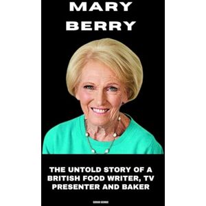 George, Sergio Mary Berry: The Untold Story of a British Food Writer, TV Presenter and Baker George, Sergio Mary Berry: The Untold Story of a British Food Writer, TV Presenter and Baker