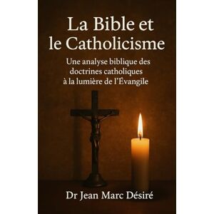 Désiré, Dr Jean Marc La Bible et le Catholicisme: Une analyse biblique des doctrines catholiques à la lumière de l’Évangile Désiré, Dr Jean Marc La Bible et le Catholicisme: Une analyse biblique des doctrines catholiques à la lumière de l’Évangile