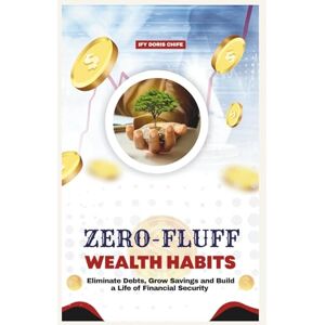 CHIFE, IFY DORIS ZERO FLUFF WEALTH HABITS: Eliminate Debts, Grow Savings and Build a Life of Financial Security CHIFE, IFY DORIS ZERO FLUFF WEALTH HABITS: Eliminate Debts, Grow Savings and Build a Life of Financial Security