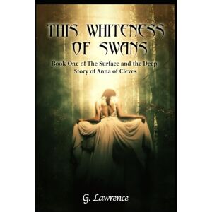 Lawrence, G. This Whiteness of Swans: The Surface and the Deep: Story of Anna of Cleves: 1 Lawrence, G. This Whiteness of Swans: The Surface and the Deep: Story of Anna of Cleves: 1