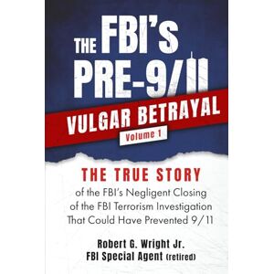 Wright Jr., Robert G. The FBI's PRE-9/11VULGAR BETRAYAL Volume 1: The TRUE STORY of the FBI's Negligent Closing of the FBI Terrorism Investigation That Could Have Prevented 9/11 Wright Jr., Robert G. The FBI's PRE-9/11VULGAR BETRAYAL Volume 1: The TRUE STORY of the FBI's Negligent Closing of the FBI Terrorism Investigation That Could Have Prevented 9/11