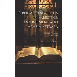 Robinson Biblical Researches in Palestine, Mount Sinai and Arabia Petraea: A Journal of Travels in the Year Robinson Biblical Researches in Palestine, Mount Sinai and Arabia Petraea: A Journal of Travels in the Year