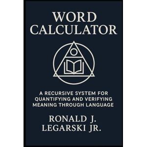 Legarski Jr., Ronald Joseph Word Calculator: A Recursive System for Quantifying and Verifying Meaning Through Language Legarski Jr., Ronald Joseph Word Calculator: A Recursive System for Quantifying and Verifying Meaning Through Language
