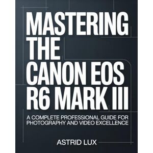 Lux, Astrid Mastering the Canon EOS R6 Mark III: A Complete Professional Guide for Photography and Video Excellence Lux, Astrid Mastering the Canon EOS R6 Mark III: A Complete Professional Guide for Photography and Video Excellence