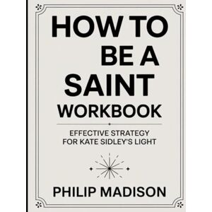 Madison, Philip How To Be A Saint Workbook: Effective Strategy for Kate Sidley's Light Madison, Philip How To Be A Saint Workbook: Effective Strategy for Kate Sidley's Light