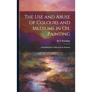 The Use and Abuse of Colours and Mediums in Oil Painting: A Handbook for Artists and Art Students The Use and Abuse of Colours and Mediums in Oil Painting: A Handbook for Artists and Art Students