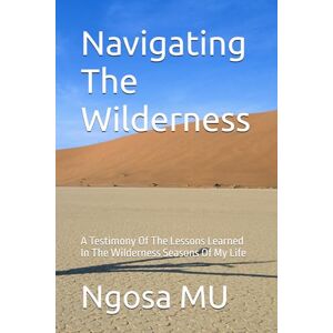MU, Ngosa Navigating The Wilderness: A Testimony Of The Lessons Learned In The Wilderness Seasons Of My Life MU, Ngosa Navigating The Wilderness: A Testimony Of The Lessons Learned In The Wilderness Seasons Of My Life