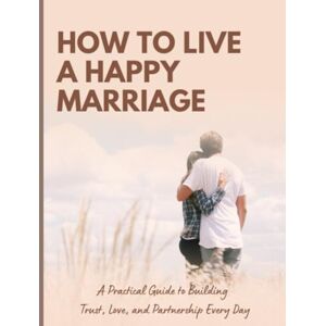 Alexandrina, Eduardo Alex How to Live a Happy Marriage: Practical Secrets to Build Trust, Communication, and Lasting Love Alexandrina, Eduardo Alex How to Live a Happy Marriage: Practical Secrets to Build Trust, Communication, and Lasting Love