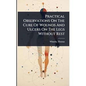 Practical Observations On The Cure Of Wounds And Ulcers On The Legs Without Rest Practical Observations On The Cure Of Wounds And Ulcers On The Legs Without Rest