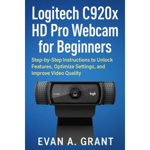 Grant, Evan A. Logitech C920x HD Pro Webcam for Beginners: Step-by-Step Instructions to Unlock Features, Optimize Settings, and Improve Video Quality Grant, Evan A. Logitech C920x HD Pro Webcam for Beginners: Step-by-Step Instructions to Unlock Features, Optimize Settings, and Improve Video Quality