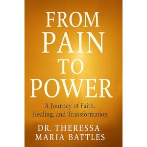 Battles D.D, Dr Theressa Maria From Pain to Power: A Journey of Faith, Healing and Transformation Battles D.D, Dr Theressa Maria From Pain to Power: A Journey of Faith, Healing and Transformation