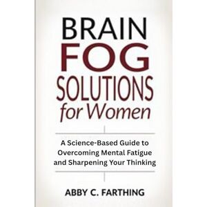 Farthing, Abby C. Brain Fog Solutions for Women: A Science-Based Guide to Overcoming Mental Fatigue and Sharpening Your Thinking Farthing, Abby C. Brain Fog Solutions for Women: A Science-Based Guide to Overcoming Mental Fatigue and Sharpening Your Thinking