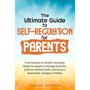 Turcotte, Claudia The Ultimate Guide to Self-Regulation for Parents: From Reactive to Mindful Parenting. Simple Strategies to Manage Emotions, Enhance Parental Skills, and Nurture Emotionally Intelligent Children Turcotte, Claudia The Ultimate Guide to Self-Regulation for Parents: From Reactive to Mindful Parenting. Simple Strategies to Manage Emotions, Enhance Parental Skills, and Nurture Emotionally Intelligent Children
