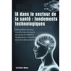 Byte, Lucien IA dans le secteur de la santé : fondements technologiques: Démystifier l'IA pour transformer les soins de santé et redéfinir l'expérience, l'accès et les soins des patients Byte, Lucien IA dans le secteur de la santé : fondements technologiques: Démystifier l'IA pour transformer les soins de santé et redéfinir l'expérience, l'accès et les soins des patients