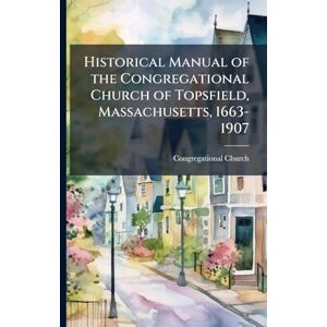 Historical Manual of the Congregational Church of Topsfield, Massachusetts, 1663-1907 Historical Manual of the Congregational Church of Topsfield, Massachusetts, 1663-1907