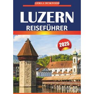 Duskwood, Liora J. Luzern Reiseführer 2025: Wichtige Tipps, lokale Einblicke und Attraktionen, die man gesehen haben muss, um die malerischen Städte der Schweiz zu erkunden Duskwood, Liora J. Luzern Reiseführer 2025: Wichtige Tipps, lokale Einblicke und Attraktionen, die man gesehen haben muss, um die malerischen Städte der Schweiz zu erkunden