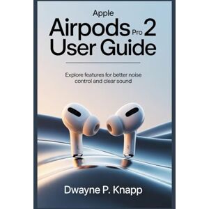 KNAPP, DWAYNE P APPLE AIRPODS PRO 2 USER GUIDE: Explore Features for Better Noise Control and Clear Sound KNAPP, DWAYNE P APPLE AIRPODS PRO 2 USER GUIDE: Explore Features for Better Noise Control and Clear Sound