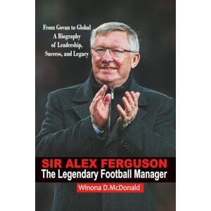 D. McDonald, Winona Sir Alex Ferguson: The Legendary Football Manager: From Govan to Global Icon – A Biography of Leadership, Success, and Legacy D. McDonald, Winona Sir Alex Ferguson: The Legendary Football Manager: From Govan to Global Icon – A Biography of Leadership, Success, and Legacy