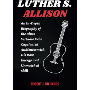 J. Richards, Robert LUTHER S. ALLISON: An In-Depth Biography of the Blues Virtuoso Who Captivated Audiences with His Raw Energy and Unmatched Skill J. Richards, Robert LUTHER S. ALLISON: An In-Depth Biography of the Blues Virtuoso Who Captivated Audiences with His Raw Energy and Unmatched Skill