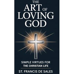 St. Francis de Sales The Art of Loving God: Simple Virtues for the Christian Life St. Francis de Sales The Art of Loving God: Simple Virtues for the Christian Life