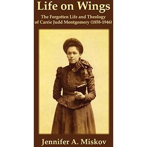 Miskov, Jennifer A. Life on Wings: The Forgotten Life and Theology of Carrie Judd Montgomery (1858-1946) Miskov, Jennifer A. Life on Wings: The Forgotten Life and Theology of Carrie Judd Montgomery (1858-1946)