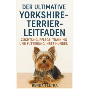 Fletka, Benda DER ULTIMATIVE YORKSHIRE-TEERIER-LEITFADEN: ZÜCHTUNG, PFLEGE, TRAINING UND FÜTTERUNG IHRES HUNDES Fletka, Benda DER ULTIMATIVE YORKSHIRE-TEERIER-LEITFADEN: ZÜCHTUNG, PFLEGE, TRAINING UND FÜTTERUNG IHRES HUNDES